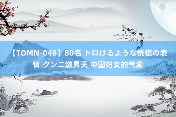 【TOMN-048】80名 トロけるような恍惚の表情 クンニ激昇天 中国妇女的气象