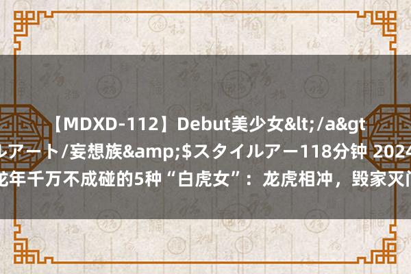 【MDXD-112】Debut美少女</a>2005-02-15スタイルアート/妄想族&$スタイルアー118分钟 2024龙年千万不成碰的5种“白虎女”：龙虎相冲，毁家灭门|女东谈主|面相|鬓毛|鬓角|断眉