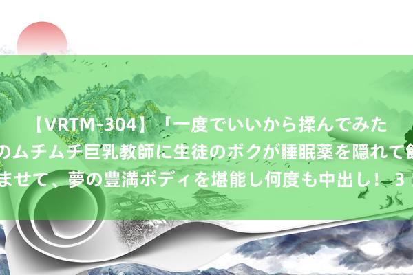 【VRTM-304】「一度でいいから揉んでみたい！」はち切れんばかりのムチムチ巨乳教師に生徒のボクが睡眠薬を隠れて飲ませて、夢の豊満ボディを堪能し何度も中出し！ 3 白虎女真实克夫吗|青龙|面相