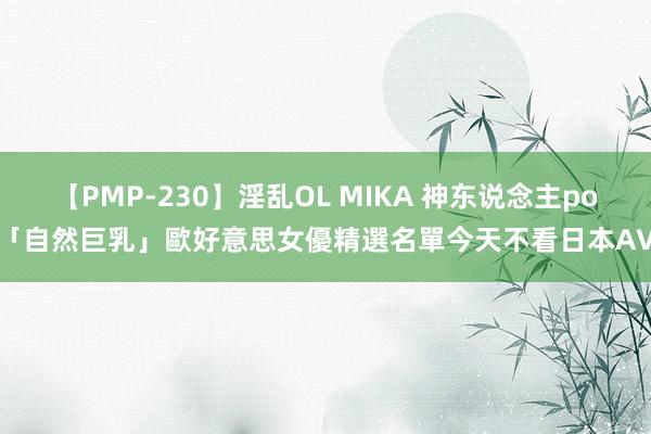 【PMP-230】淫乱OL MIKA 神东说念主po「自然巨乳」歐好意思女優精選名單　今天不看日本AV