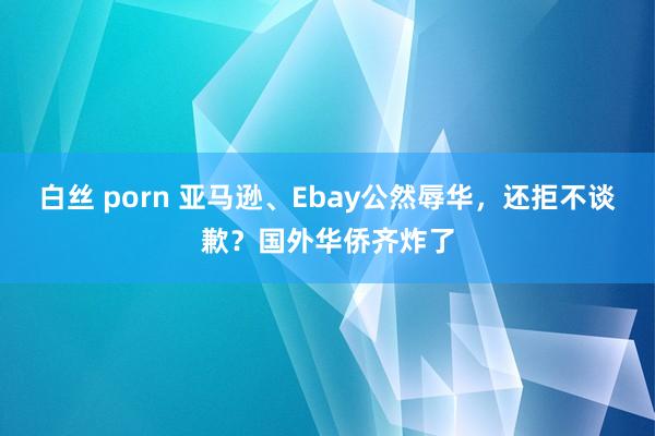 白丝 porn 亚马逊、Ebay公然辱华，还拒不谈歉？国外华侨齐炸了