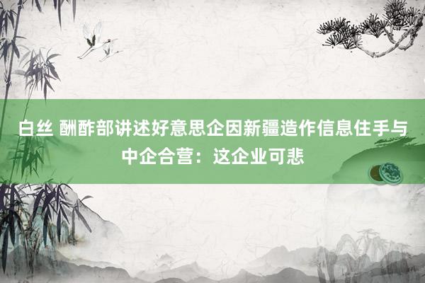 白丝 酬酢部讲述好意思企因新疆造作信息住手与中企合营：这企业可悲