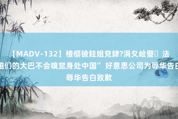 【MADV-132】楂樼礆銈姐兗銉?涓夊崄璺法 “坐咱们的大巴不会嗅觉身处中国” 好意思公司为辱华告白致歉