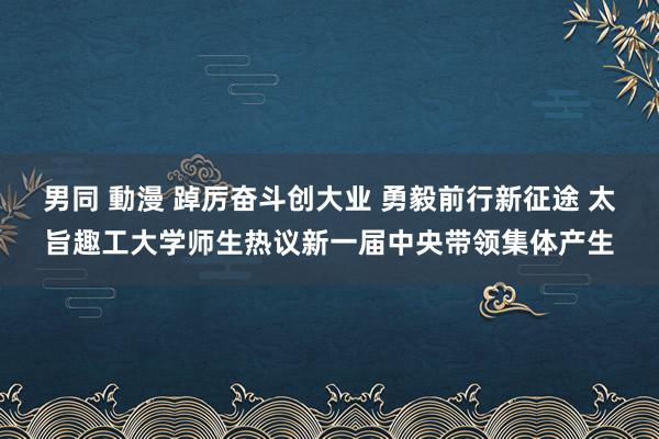 男同 動漫 踔厉奋斗创大业 勇毅前行新征途 太旨趣工大学师生热议新一届中央带领集体产生