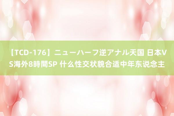 【TCD-176】ニューハーフ逆アナル天国 日本VS海外8時間SP 什么性交状貌合适中年东说念主