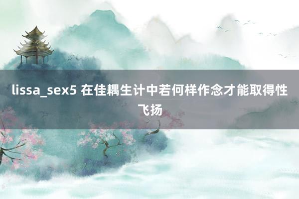 lissa_sex5 在佳耦生计中若何样作念才能取得性飞扬