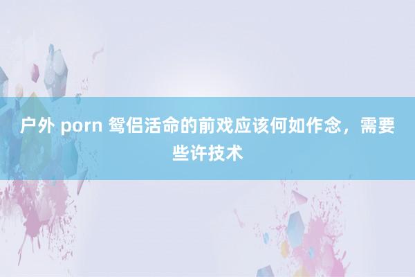 户外 porn 鸳侣活命的前戏应该何如作念，需要些许技术