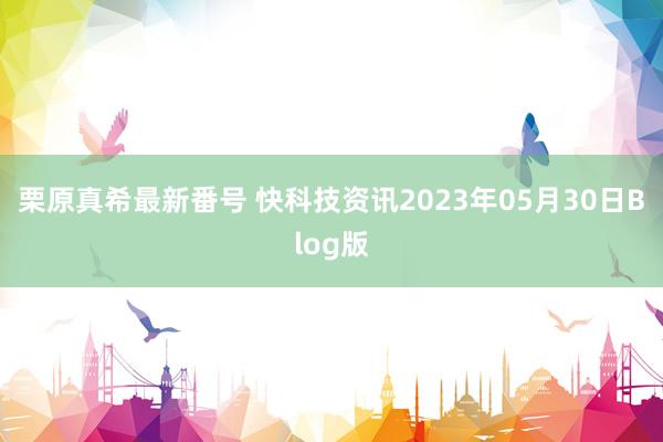 栗原真希最新番号 快科技资讯2023年05月30日Blog版