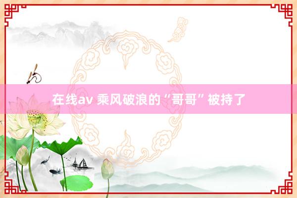 在线av 乘风破浪的“哥哥”被持了