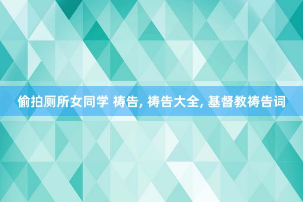 偷拍厕所女同学 祷告， 祷告大全， 基督教祷告词