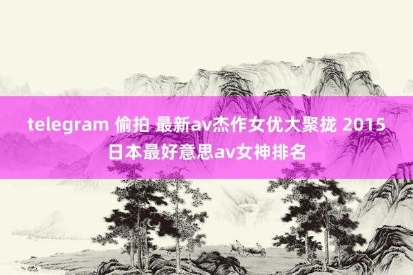 telegram 偷拍 最新av杰作女优大聚拢 2015日本最好意思av女神排名