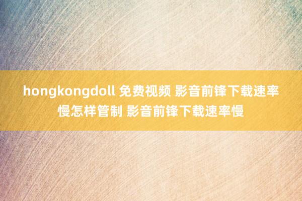 hongkongdoll 免费视频 影音前锋下载速率慢怎样管制 影音前锋下载速率慢