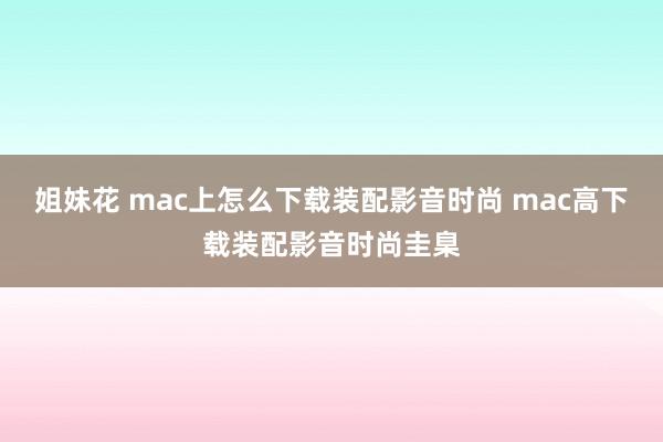 姐妹花 mac上怎么下载装配影音时尚 mac高下载装配影音时尚圭臬