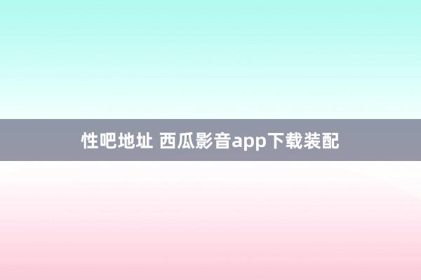 性吧地址 西瓜影音app下载装配