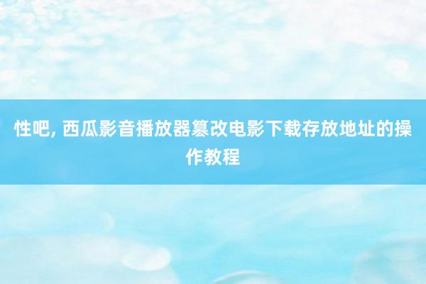 性吧， 西瓜影音播放器篡改电影下载存放地址的操作教程