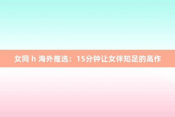 女同 h 海外推选：15分钟让女伴知足的高作