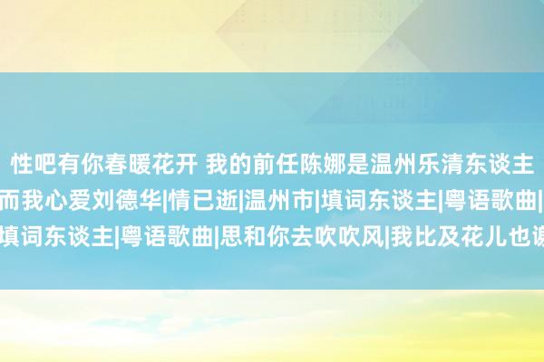 性吧有你春暖花开 我的前任陈娜是温州乐清东谈主：陈娜心爱张校友，而我心爱刘德华|情已逝|温州市|填词东谈主|粤语歌曲|思和你去吹吹风|我比及花儿也谢了