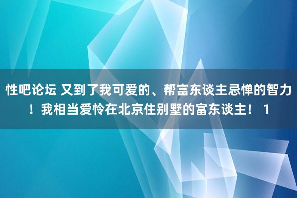 性吧论坛 又到了我可爱的、帮富东谈主忌惮的智力！我相当爱怜在北京住别墅的富东谈主！ 1