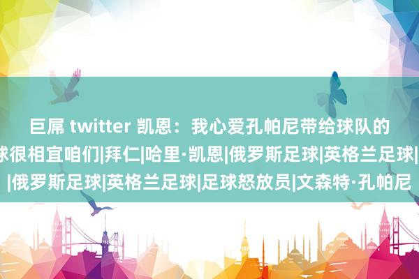 巨屌 twitter 凯恩：我心爱孔帕尼带给球队的能量，他念念打造的足球很相宜咱们|拜仁|哈里·凯恩|俄罗斯足球|英格兰足球|足球怒放员|文森特·孔帕尼