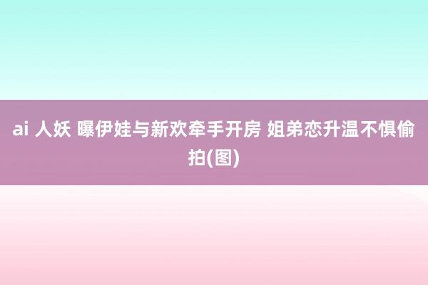 ai 人妖 曝伊娃与新欢牵手开房 姐弟恋升温不惧偷拍(图)