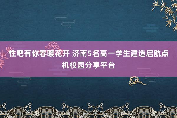 性吧有你春暖花开 济南5名高一学生建造启航点机校园分享平台