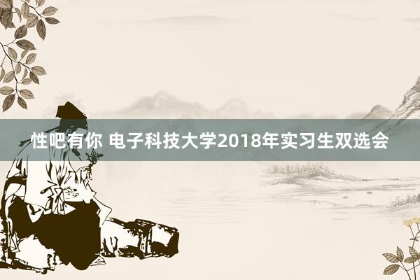 性吧有你 电子科技大学2018年实习生双选会