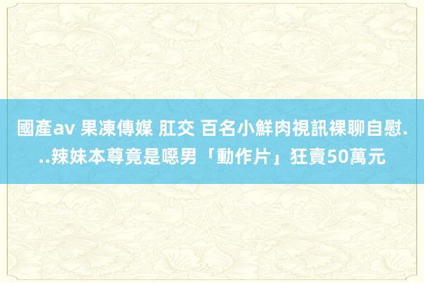 國產av 果凍傳媒 肛交 百名小鮮肉視訊裸聊自慰...辣妹本尊竟是噁男　「動作片」狂賣50萬元