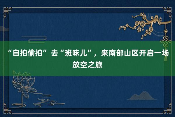 “自拍偷拍” 去“班味儿”，来南部山区开启一场放空之旅