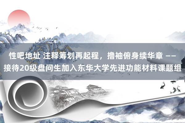 性吧地址 注释筹划再起程，撸袖俯身续华章 ——接待20级盘问生加入东华大学先进功能材料课题组