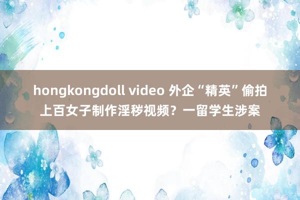 hongkongdoll video 外企“精英”偷拍上百女子制作淫秽视频？一留学生涉案