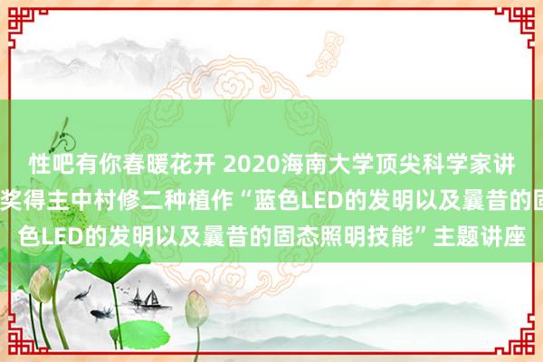 性吧有你春暖花开 2020海南大学顶尖科学家讲坛第四讲|诺贝尔物理学奖得主中村修二种植作“蓝色LED的发明以及曩昔的固态照明技能”主题讲座