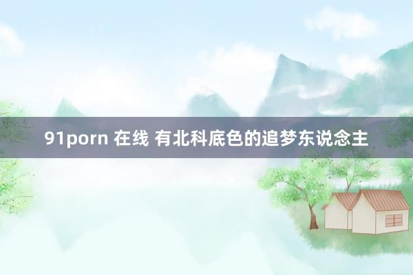 91porn 在线 有北科底色的追梦东说念主