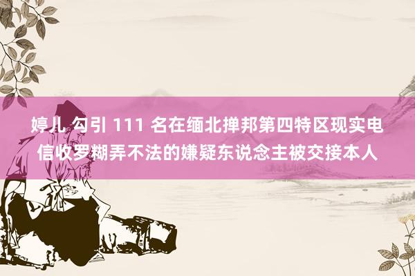 婷儿 勾引 111 名在缅北掸邦第四特区现实电信收罗糊弄不法的嫌疑东说念主被交接本人