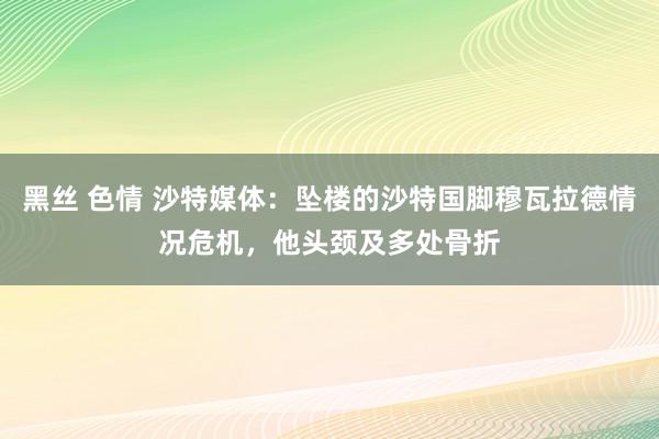 黑丝 色情 沙特媒体：坠楼的沙特国脚穆瓦拉德情况危机，他头颈及多处骨折