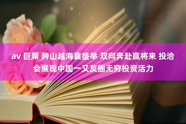 av 巨屌 跨山越海襄盛举 双向奔赴赢将来 投洽会展现中国一又友圈无穷投资活力