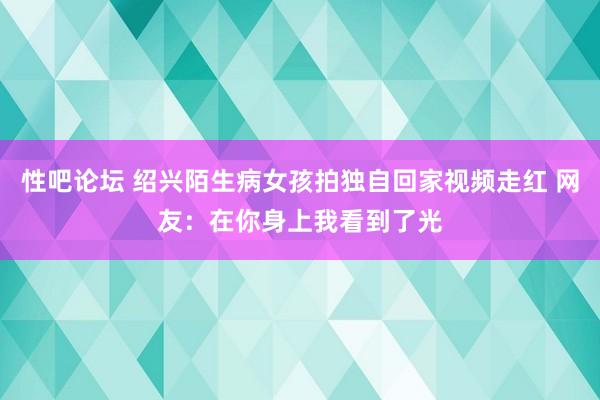 性吧论坛 绍兴陌生病女孩拍独自回家视频走红 网友：在你身上我看到了光