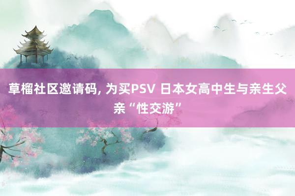 草榴社区邀请码， 为买PSV 日本女高中生与亲生父亲“性交游”