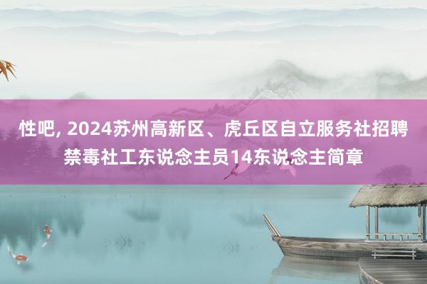 性吧， 2024苏州高新区、虎丘区自立服务社招聘禁毒社工东说念主员14东说念主简章