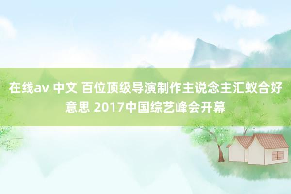 在线av 中文 百位顶级导演制作主说念主汇蚁合好意思 2017中国综艺峰会开幕