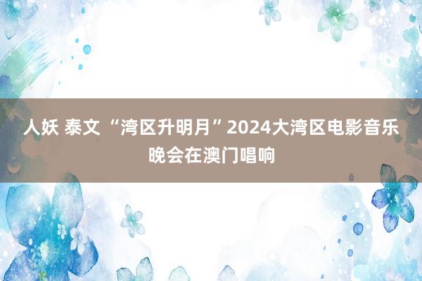 人妖 泰文 “湾区升明月”2024大湾区电影音乐晚会在澳门唱响