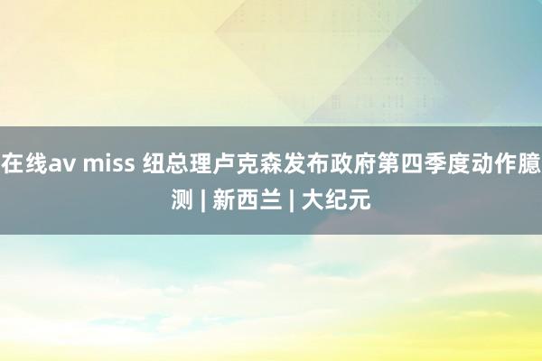 在线av miss 纽总理卢克森发布政府第四季度动作臆测 | 新西兰 | 大纪元