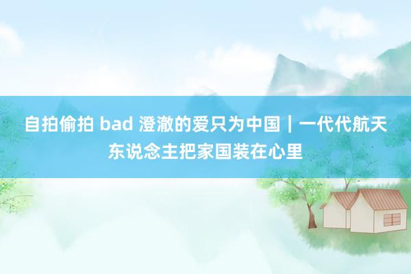 自拍偷拍 bad 澄澈的爱只为中国｜一代代航天东说念主把家国装在心里