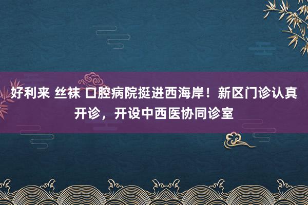 好利来 丝袜 口腔病院挺进西海岸！新区门诊认真开诊，开设中西医协同诊室