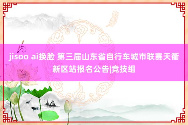 jisoo ai换脸 第三届山东省自行车城市联赛天衢新区站报名公告|竞技组