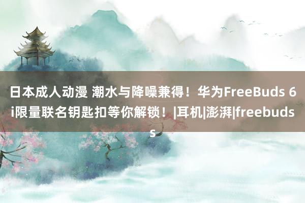 日本成人动漫 潮水与降噪兼得！华为FreeBuds 6i限量联名钥匙扣等你解锁！|耳机|澎湃|freebuds