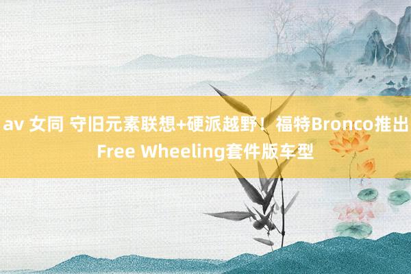 av 女同 守旧元素联想+硬派越野！福特Bronco推出Free Wheeling套件版车型