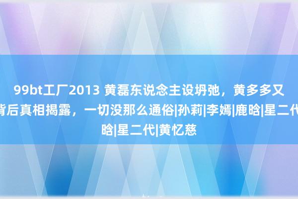 99bt工厂2013 黄磊东说念主设坍弛，黄多多又被骂？背后真相揭露，一切没那么通俗|孙莉|李嫣|鹿晗|星二代|黄忆慈