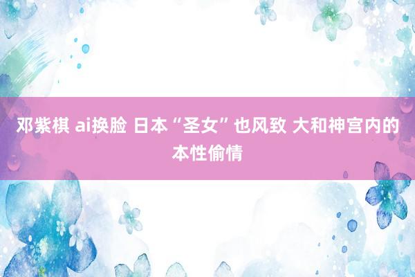 邓紫棋 ai换脸 日本“圣女”也风致 大和神宫内的本性偷情