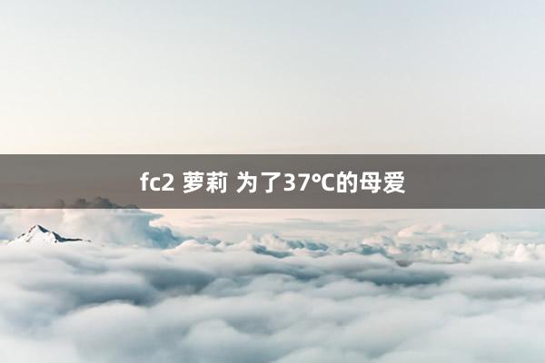 fc2 萝莉 为了37℃的母爱