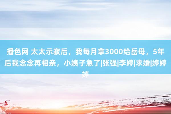 播色网 太太示寂后，我每月拿3000给岳母，5年后我念念再相亲，小姨子急了|张强|李婷|求婚|婷婷